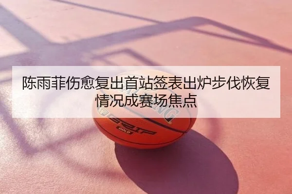 陈雨菲伤愈复出首站签表出炉步伐恢复情况成赛场焦点