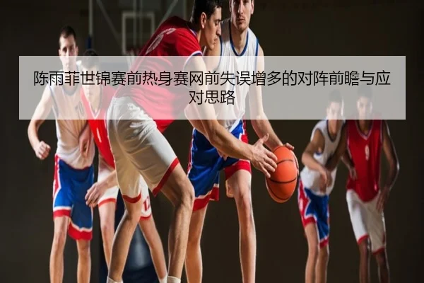 陈雨菲世锦赛前热身赛网前失误增多的对阵前瞻与应对思路