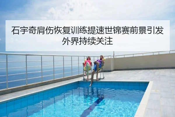 石宇奇肩伤恢复训练提速世锦赛前景引发外界持续关注