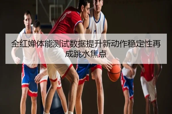 全红婵体能测试数据提升新动作稳定性再成跳水焦点