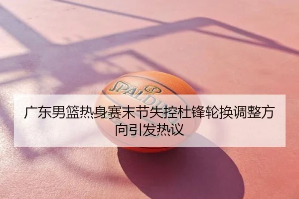 广东男篮热身赛末节失控杜锋轮换调整方向引发热议