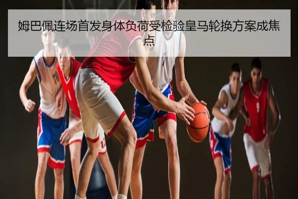 姆巴佩连场首发身体负荷受检验皇马轮换方案成焦点