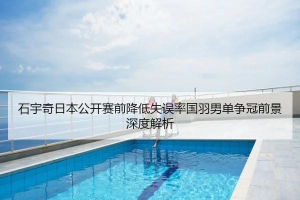 石宇奇日本公开赛前降低失误率国羽男单争冠前景深度解析