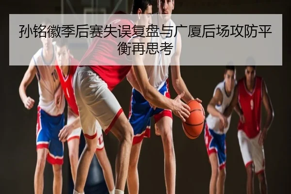 孙铭徽季后赛失误复盘与广厦后场攻防平衡再思考