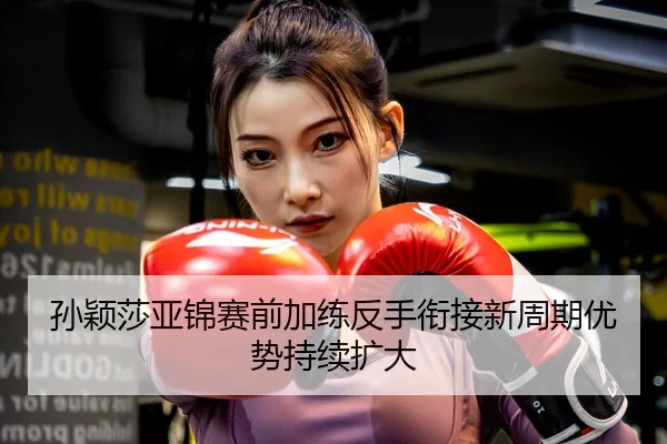 孙颖莎亚锦赛前加练反手衔接新周期优势持续扩大