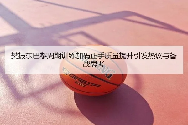 樊振东巴黎周期训练加码正手质量提升引发热议与备战思考