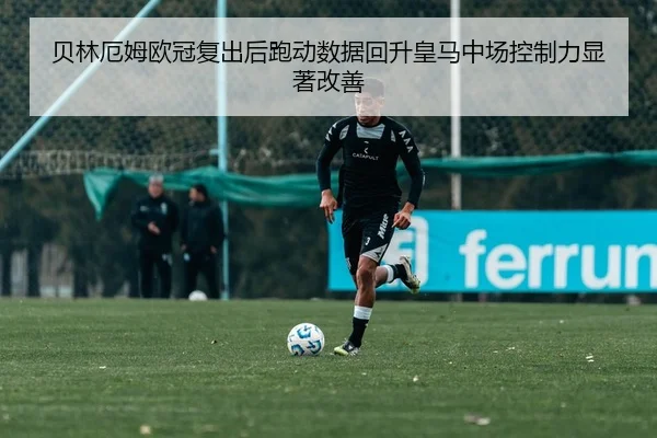 贝林厄姆欧冠复出后跑动数据回升皇马中场控制力显著改善