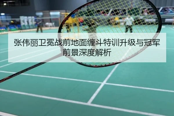 张伟丽卫冕战前地面缠斗特训升级与冠军前景深度解析