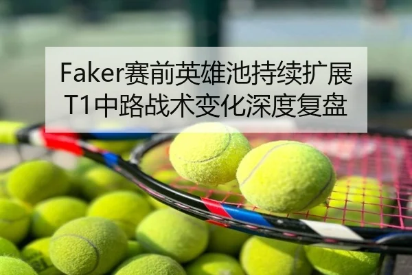 Faker赛前英雄池持续扩展 T1中路战术变化深度复盘
